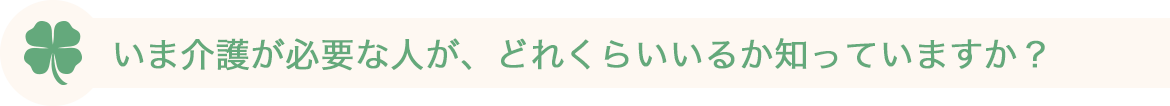 いま介護が必要な人が、どれくらいいるか知っていますか？